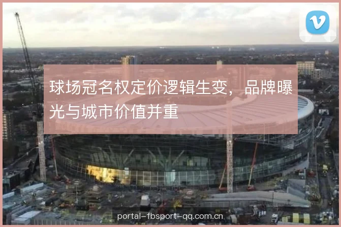 球场冠名权定价逻辑生变,品牌曝光与城市价值并重 球场冠名权定价逻辑生变,品牌曝光与城市价值并重